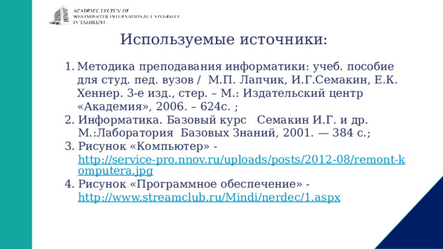 Используемые источники: Методика преподавания информатики: учеб. пособие для студ. пед. вузов / М.П. Лапчик, И.Г.Семакин, Е.К. Хеннер. 3-е изд., стер. – М.: Издательский центр «Академия», 2006. – 624с. ; Информатика. Базовый курс   Семакин И.Г. и др. М.:Лаборатория Базовых Знаний, 2001. — 384 с.; Рисунок «Компьютер» - http://service-pro.nnov.ru/uploads/posts/2012-08/remont-komputera.jpg Рисунок «Программное обеспечение» - http://www.streamclub.ru/Mindi/nerdec/1.aspx  
