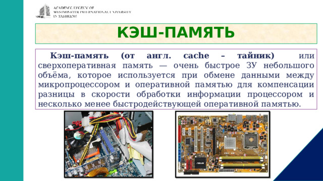 КЭШ-ПАМЯТЬ Кэш-память (от англ. caсhe – тайник) или сверхоперативная память — очень быстрое ЗУ небольшого объёма, которое используется при обмене данными между микропроцессором и оперативной памятью для компенсации разницы в скорости обработки информации процессором и несколько менее быстродействующей оперативной памятью. 
