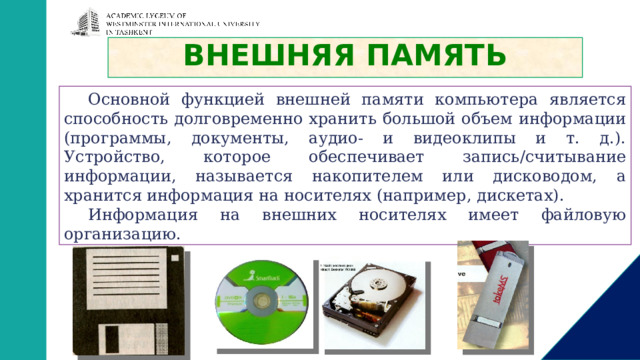 ВНЕШНЯЯ ПАМЯТЬ Основной функцией внешней памяти компьютера является способность долговременно хранить большой объем информации (программы, документы, аудио- и видеоклипы и т. д.). Устройство, которое обеспечивает запись/считывание информации, называется накопителем или дисководом, а хранится информация на носителях (например, дискетах). Информация на внешних носителях имеет файловую организацию.   