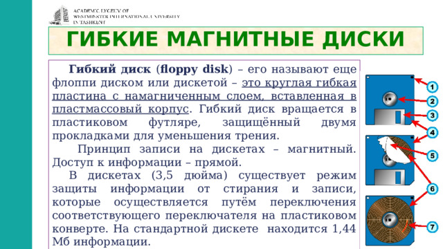ГИБКИЕ МАГНИТНЫЕ ДИСКИ Гибкий диск ( floppy disk )  – его называют еще флоппи диском или дискетой – это круглая гибкая пластина с намагниченным слоем, вставленная в пластмассовый корпус . Гибкий диск вращается в пластиковом футляре, защищённый двумя прокладками для уменьшения трения.  Принцип записи на дискетах – магнитный. Доступ к информации – прямой. В дискетах (3,5 дюйма) существует режим защиты информации от стирания и записи, которые осуществляется путём переключения соответствующего переключателя на пластиковом конверте. На стандартной дискете находится 1,44 Мб информации. 