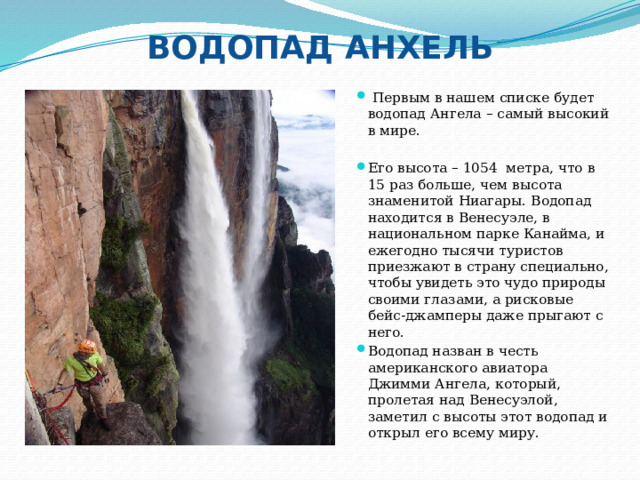 ВОДОПАД АНХЕЛЬ  Первым в нашем списке будет водопад Ангела – самый высокий в мире. Его высота – 1054 метра, что в 15 раз больше, чем высота знаменитой Ниагары. Водопад находится в Венесуэле, в национальном парке Канайма, и ежегодно тысячи туристов приезжают в страну специально, чтобы увидеть это чудо природы своими глазами, а рисковые бейс-джамперы даже прыгают с него. Водопад назван в честь американского авиатора Джимми Ангела, который, пролетая над Венесуэлой, заметил с высоты этот водопад и открыл его всему миру. 
