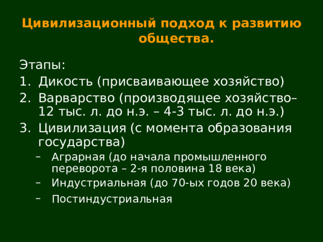 Цивилизационный подход к развитию общества. Этапы: Дикость (присваивающее хозяйство) Варварство (производящее хозяйство–12 тыс. л. до н.э. – 4-3 тыс. л. до н.э.) Цивилизация (с момента образования государства) Аграрная (до начала промышленного переворота – 2-я половина 18 века) Индустриальная (до 70-ых годов 20 века) Постиндустриальная  Аграрная (до начала промышленного переворота – 2-я половина 18 века) Индустриальная (до 70-ых годов 20 века) Постиндустриальная  
