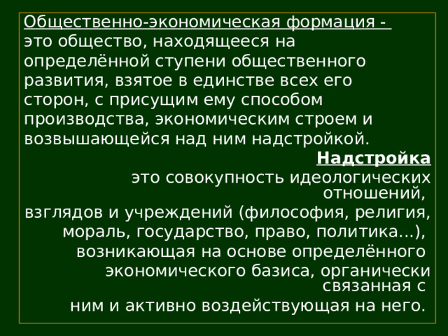 Общественно-экономическая формация - это общество, находящееся на определённой ступени общественного развития, взятое в единстве всех его сторон, с присущим ему способом производства, экономическим строем и возвышающейся над ним надстройкой. Надстройка это совокупность идеологических отношений, взглядов и учреждений (философия, религия, мораль, государство, право, политика...), возникающая на основе определённого экономического базиса, органически связанная с ним и активно воздействующая на него. 