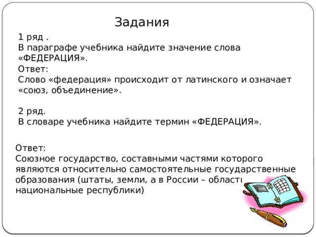Задания 1 ряд . В параграфе учебника найдите значение слова «ФЕДЕРАЦИЯ». Ответ: Слово «федерация» происходит от латинского и означает «союз, объединение». 2 ряд. В словаре учебника найдите термин «ФЕДЕРАЦИЯ». Ответ: Союзное государство, составными частями которого являются относительно самостоятельные государственные образования (штаты, земли, а в России – области, национальные республики) 