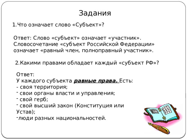 Задания 1.Что означает слово «Субъект»? Ответ: Слово «субъект» означает «участник». Словосочетание «субъект Российской Федерации» означает «равный член, полноправный участник». 2.Какими правами обладает каждый «субъект РФ»? Ответ: У каждого субъекта равные права. Есть: - своя территория;  свои органы власти и управления;  свой герб;  свой высший закон (Конституция или Устав); люди разных национальностей. 