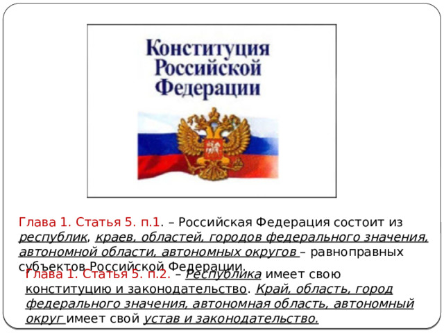 Глава 1. Статья 5. п.1 . – Российская Федерация состоит из республик , краев, областей, городов федерального значения, автономной области, автономных округов – равноправных субъектов Российской Федерации. Глава 1. Статья 5. п.2. – Республика имеет свою конституцию и законодательство . Край, область, город федерального значения, автономная область, автономный округ имеет свой устав и законодательство. 