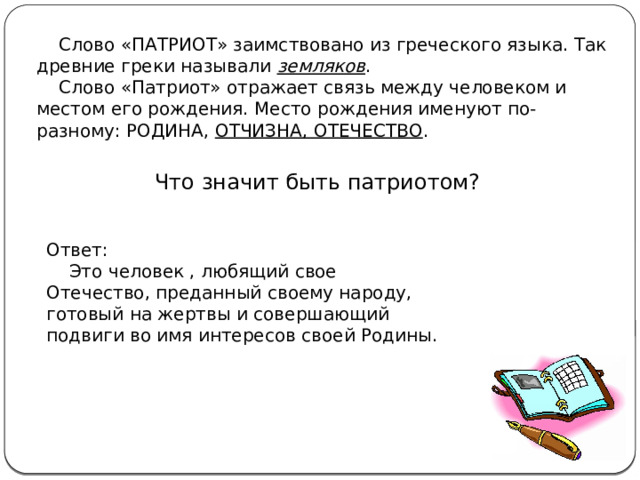  Слово «ПАТРИОТ» заимствовано из греческого языка. Так древние греки называли земляков .  Слово «Патриот» отражает связь между человеком и местом его рождения. Место рождения именуют по-разному: РОДИНА, ОТЧИЗНА, ОТЕЧЕСТВО . Что значит быть патриотом? Ответ:  Это человек , любящий свое Отечество, преданный своему народу, готовый на жертвы и совершающий подвиги во имя интересов своей Родины. 