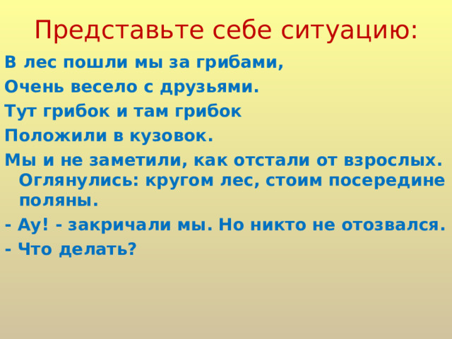 Представьте себе ситуацию: В лес пошли мы за грибами, Очень весело с друзьями. Тут грибок и там грибок Положили в кузовок. Мы и не заметили, как отстали от взрослых. Оглянулись: кругом лес, стоим посередине поляны. - Ау! - закричали мы. Но никто не отозвался. - Что делать? 