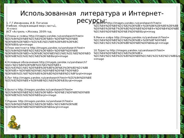 Использованная литература и Интернет-ресурсы: 1. Г.Г.Ивченкова, И.В. Потапов Учебник «Окружающий мир»,часть1,  4 класс АСТ «Астрель »,Москва, 2009 год. 8.Дороги http://images.yandex.ru/yandsearch?text=%D1%84%D0%BE%D1%82%D0%BE+%D0%B6%D0%B5%D0%BB%D0%B5%D0%B7%D0%BD%D0%BE%D0%B9+%D0%B4%D0%BE%D1%80%D0%BE%D0%B3%D0%B8&rpt=imag 2.Планы и схемы http://images.yandex.ru/yandsearch?text=%D1%84%D0%BE%D1%82%D0%BE+%D0%BF%D0%BB%D0%B0%D0%BD+%D1%81%D1%85%D0%B5%D0%BC%D0%B0&rpt=image 9.Реки и озёра http://images.yandex.ru/yandsearch?text=%D1%84%D0%BE%D1%82%D0%BE+%D0%BF%D0%BE%D1%81%D1%91%D0%BB%D0%BE%D0%BA&rpt=image 3.План местности http://images.yandex.ru/yandsearch?text=%D1%84%D0%BE%D1%82%D0%BE+%D0%BF%D0%BB%D0%B0%D0%BD+%D0%BC%D0%B5%D1%81%D1%82%D0%BD%D0%BE%D1%81%D1%82%D0%B8&rpt=image 10.Туристы http://images.yandex.ru/yandsearch?text=%D1%84%D0%BE%D1%82%D0%BE+%D1%82%D1%83%D1%80%D0%B8%D1%81%D1%82%D1%8B&rpt=image 4.Условные обозначения http://images.yandex.ru/yandsearch?text=%D1%84%D0%BE%D1%82%D0%BE+%D1%83%D1%81%D0%BB%D0%BE%D0%B2%D0%BD%D1%8B%D0%B5+%D0%BE%D0%B1%D0%BE%D0%B7%D0%BD%D0%B0%D1%87%D0%B5%D0%BD%D0%B8%D1%8F&rpt=image 5.Луг http://images.yandex.ru/yandsearch?text=%D1%84%D0%BE%D1%82%D0%BE+%D0%BB%D1%83%D0%B3&rpt=image 6.Болото http://images.yandex.ru/yandsearch?text=%D1%84%D0%BE%D1%82%D0%BE+%D0%B1%D0%BE%D0%BB%D0%BE%D1%82%D0%BE&rpt=image 7.Родник http://images.yandex.ru/yandsearch?text=%D1%84%D0%BE%D1%82%D0%BE+%D1%80%D0%BE%D0%B4%D0%BD%D0%B8%D0%BA&rpt=image 
