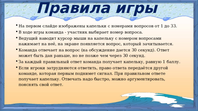Правила игры На первом слайде изображены капельки с номерами вопросов от 1 до 33. В ходе игры команда - участник выбирает номер вопроса.  Ведущий наводит курсор мыши на капельку с номером вопросами нажимает на неё, на экране появляется вопрос, который зачитывается. Команда отвечает на вопрос (на обсуждение дается 30 секунд). Ответ может быть дан раньше, но не позже чем через 30 секунд. За каждый правильный ответ команда получает капельку, равную 1 баллу. Если игроки затрудняются ответить, право ответа передаётся другой команде, которая первым поднимет сигнал. При правильном ответе получает капельку. Отвечать надо быстро, можно аргументировать, пояснять свой ответ. 