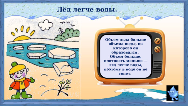 Лёд легче воды. Объем льда больше объема воды, из которого он образовался. Объем больше, плотность меньше — лед легче воды, поэтому в воде он не тонет.  