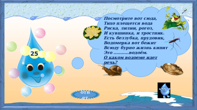 Посмотрите вот сюда,   Тихо плещется вода      Ряска, лилии, рогоз,  И кувшинка, и тростник.  Есть беззубка, прудовик,  Водомерка вот бежит  Всюду бурно жизнь кипит  Это ………..водоём. О каком водоеме идет речь? 25 ответ 