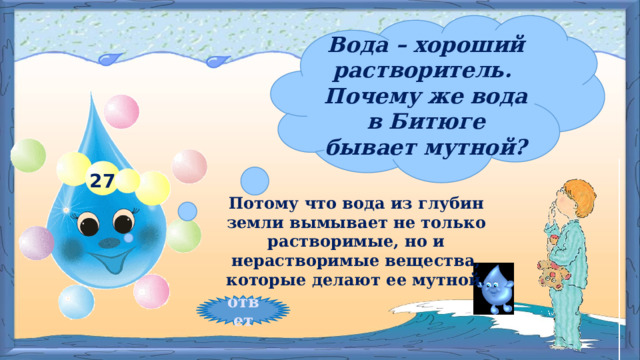 Вода – хороший растворитель. Почему же вода в Битюге бывает мутной? 27 Потому что вода из глубин земли вымывает не только растворимые, но и нерастворимые вещества, которые делают ее мутной. ответ 