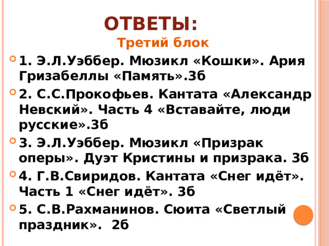 Ответы: Третий блок 1. Э.Л.Уэббер. Мюзикл «Кошки». Ария Гризабеллы «Память».3б 2. С.С.Прокофьев. Кантата «Александр Невский». Часть 4 «Вставайте, люди русские».3б 3. Э.Л.Уэббер. Мюзикл «Призрак оперы». Дуэт Кристины и призрака. 3б 4. Г.В.Свиридов. Кантата «Снег идёт». Часть 1 «Снег идёт». 3б 5. С.В.Рахманинов. Сюита «Светлый праздник». 2б 