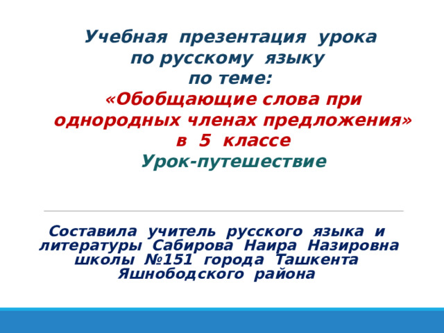 Учебная презентация урока  по русскому языку  по теме:  «Обобщающие слова при однородных членах предложения»  в 5 классе Урок-путешествие Составила учитель русского языка и литературы Сабирова Наира Назировна школы №151 города Ташкента Яшнободского района 