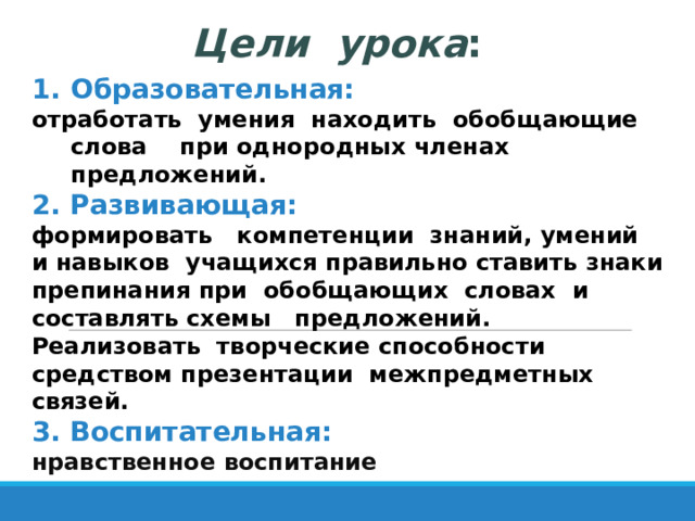 Цели урока : Образовательная: отработать умения находить обобщающие слова при однородных членах предложений. 2. Развивающая: формировать компетенции знаний, умений и навыков учащихся правильно ставить знаки препинания при обобщающих словах и составлять схемы предложений. Реализовать творческие способности средством презентации межпредметных связей. 3. Воспитательная: нравственное воспитание 
