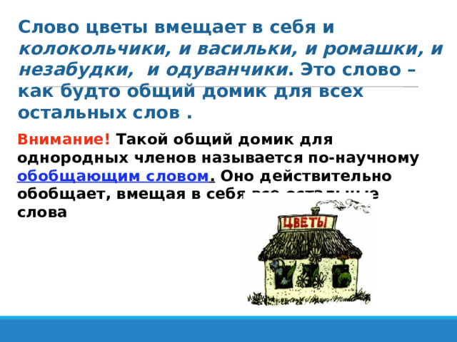 Слово цветы вмещает в себя и колокольчики, и васильки, и ромашки, и незабудки, и одуванчики . Это слово – как будто общий домик для всех остальных слов . Внимание! Такой общий домик для однородных членов называется по-научному обобщающим словом . Оно действительно обобщает, вмещая в себя все остальные слова 