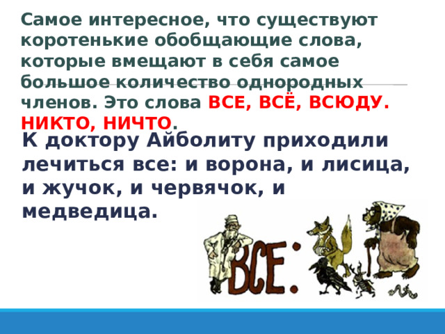 Самое интересное, что существуют коротенькие обобщающие слова, которые вмещают в себя самое большое количество однородных членов. Это слова ВСЕ, ВСЁ, ВСЮДУ. НИКТО, НИЧТО . К доктору Айболиту приходили лечиться все: и ворона, и лисица, и жучок, и червячок, и медведица. 