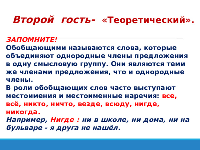 Второй гость-  «Теоретический». ЗАПОМНИТЕ!  Обобщающими называются слова, которые объединяют однородные члены предложения в одну смысловую группу. Они являются теми же членами предложения, что и однородные члены.  В роли обобщающих слов часто выступают местоимения и местоименные наречия: все, всё, никто, ничто, везде, всюду, нигде, никогда. Например, Нигде : ни в школе, ни дома, ни на бульваре - я друга не нашёл. 