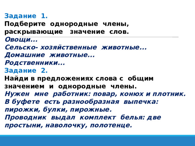 Задание 1. Подберите однородные члены, раскрывающие значение слов. Овощи... Сельско- хозяйственные животные... Домашние животные... Родственники... Задание 2. Найди в предложениях слова с общим значением и однородные члены. Нужен мне работник: повар, конюх и плотник. В буфете есть разнообразная выпечка: пирожки, булки, пирожные. Проводник выдал комплект белья: две простыни, наволочку, полотенце. 