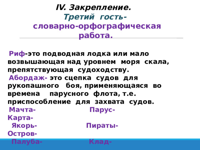 IV. Закрепление.  Третий гость-  словарно-орфографическая работа. Риф -это подводная лодка или мало возвышающая над уровнем моря скала, препятствующая судоходству. Абордаж- это сцепка судов для рукопашного боя, применяющаяся во времена парусного флота, т.е. приспособление для захвата судов. Мачта- Парус- Карта-  Якорь- Пираты- Остров-  Палуба- Клад- 