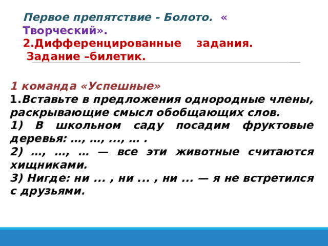 Первое препятствие - Болото.  « Творческий». 2.Дифференцированные задания.  Задание –билетик. 1 команда «Успешные» 1. Вставьте в предложения однородные члены, раскрывающие смысл обобщающих слов. 1) В школьном саду посадим фруктовые деревья: …, …, ..., … . 2) …, …, … — все эти животные считаются хищниками. 3) Нигде: ни ... , ни ... , ни ... — я не встретился с друзьями. 