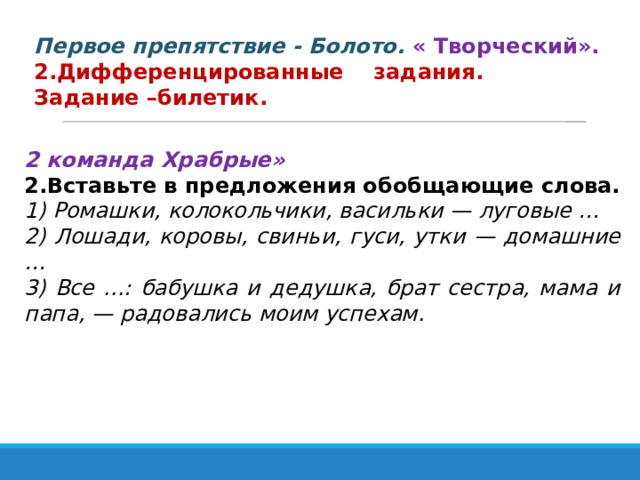 Первое препятствие - Болото.  « Творческий». 2.Дифференцированные задания. Задание –билетик. 2 команда Храбрые»  2.Вставьте в предложения обобщающие слова. 1) Ромашки, колокольчики, васильки — луговые … 2) Лошади, коровы, свиньи, гуси, утки — домашние … 3) Все ...: бабушка и дедушка, брат сестра, мама и папа, — радовались моим успехам. 