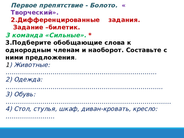 Первое препятствие - Болото.  « Творческий». 2.Дифференцированные задания.  Задание –билетик. 3 команда «Сильные».   * 3.Подберите обобщающие слова к однородным членам и наоборот. Составьте с ними предложения . 1 ) Животные: ……………………………………………………………….. 2) Одежда: ………………………………………………………………….. 3) Обувь: ……………………………………………………………………… 4) Стол, стулья, шкаф, диван-кровать, кресло: …………………… 