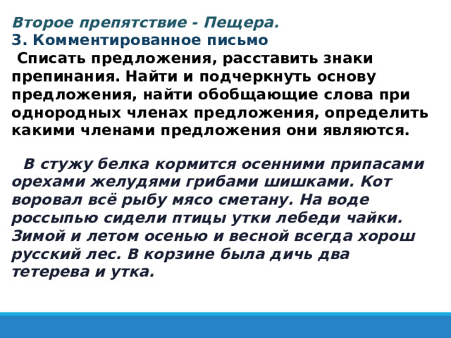   Второе препятствие - Пещера.  3. Комментированное письмо  Списать предложения, расставить знаки препинания. Найти и подчеркнуть основу предложения, найти обобщающие слова при однородных членах предложения, определить какими членами предложения они являются. В стужу белка кормится осенними припасами орехами желудями грибами шишками. Кот воровал всё рыбу мясо сметану. На воде россыпью сидели птицы утки лебеди чайки. Зимой и летом осенью и весной всегда хорош русский лес. В корзине была дичь два тетерева и утка.  