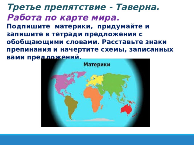   Третье препятствие - Таверна. Работа по карте мира. Подпишите материки, придумайте и запишите в тетради предложения с обобщающими словами. Расставьте знаки препинания и начертите схемы, записанных вами предложений. 