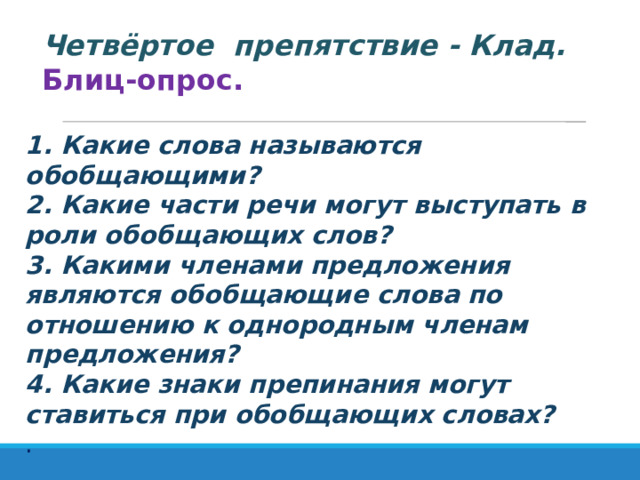   Четвёртое препятствие - Клад.   Блиц-опрос. 1. Какие слова называются обобщающими? 2. Какие части речи могут выступать в роли обобщающих слов? 3. Какими членами предложения являются обобщающие слова по отношению к однородным членам предложения? 4. Какие знаки препинания могут ставиться при обобщающих словах? . 