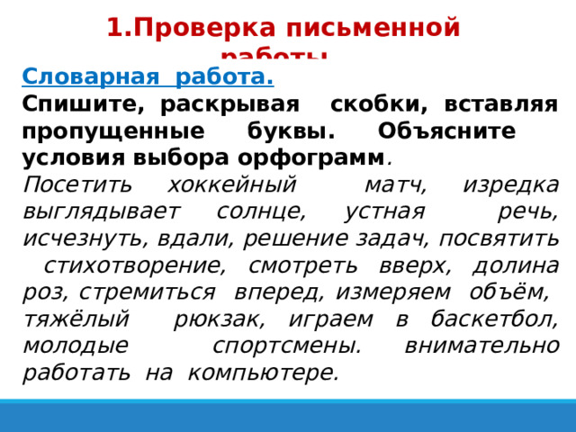 1.Проверка письменной работы.  Словарная работа. Спишите, раскрывая скобки, вставляя пропущенные буквы. Объясните условия выбора орфограмм . Посетить хоккейный матч, изредка выглядывает солнце, устная речь, исчезнуть, вдали, решение задач, посвятить стихотворение, смотреть вверх, долина роз, стремиться вперед, измеряем объём, тяжёлый рюкзак, играем в баскетбол, молодые спортсмены. внимательно работать на компьютере.  