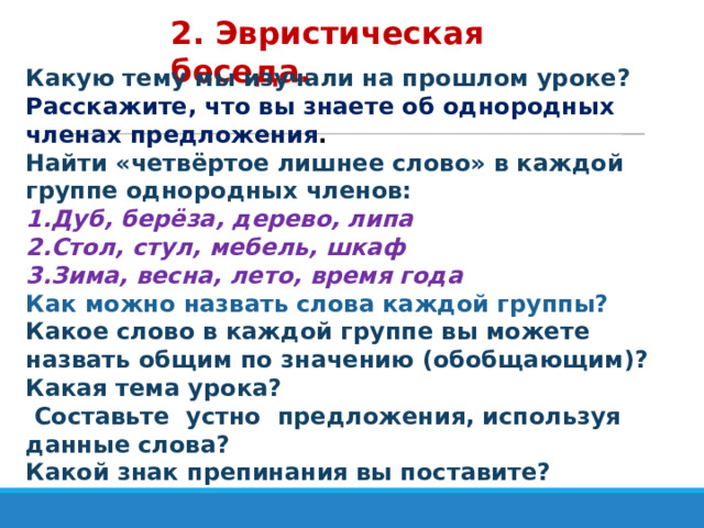 2. Эвристическая беседа. Какую тему мы изучали на прошлом уроке? Расскажите, что вы знаете об однородных членах предложения . Найти «четвёртое лишнее слово» в каждой группе однородных членов: 1.Дуб, берёза, дерево, липа 2.Стол, стул, мебель, шкаф 3.Зима, весна, лето, время года Как можно назвать слова каждой группы? Какое слово в каждой группе вы можете назвать общим по значению (обобщающим)? Какая тема урока?  Составьте устно предложения, используя данные слова? Какой знак препинания вы поставите? 