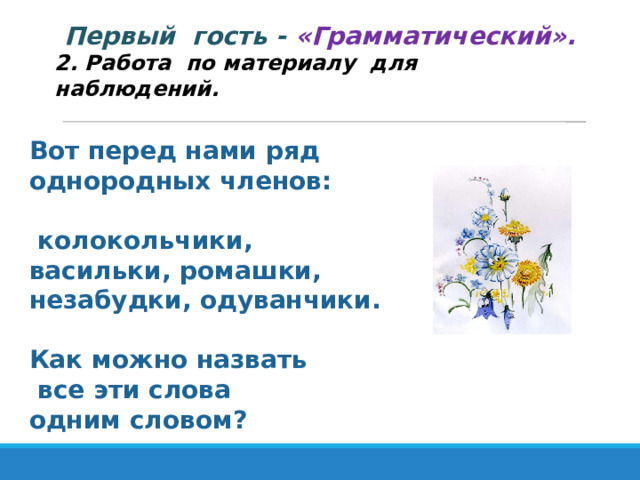 Первый гость - «Грамматический». 2. Работа по материалу для наблюдений. Вот перед нами ряд однородных членов:   колокольчики,  васильки, ромашки, незабудки, одуванчики.  Как можно назвать  все эти слова одним словом? 