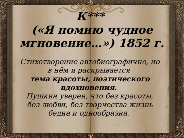 К***  («Я помню чудное мгновение…») 1852 г. Стихотворение автобиографично, но в нём и раскрывается тема красоты, поэтического вдохновения. Пушкин уверен, что без красоты, без любви, без творчества жизнь бедна и однообразна. 
