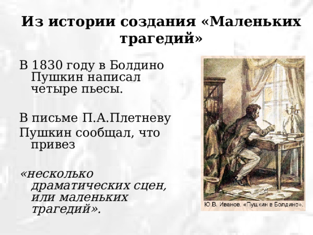 Из истории создания «Маленьких трагедий» В 1830 году в Болдино Пушкин написал четыре пьесы. В письме П.А.Плетневу Пушкин сообщал, что привез «несколько драматических сцен, или маленьких трагедий».  