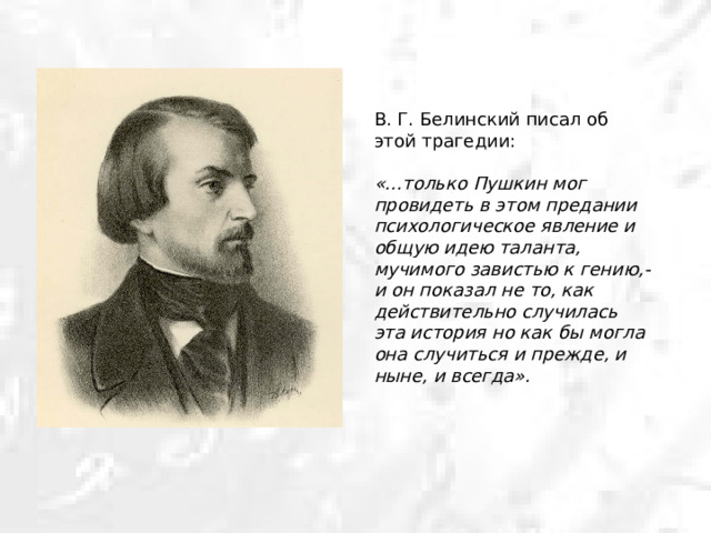 В. Г. Белинский писал об этой трагедии: «…только Пушкин мог провидеть в этом предании психологическое явление и общую идею таланта, мучимого завистью к гению,- и он показал не то, как действительно случилась эта история но как бы могла она случиться и прежде, и ныне, и всегда». 