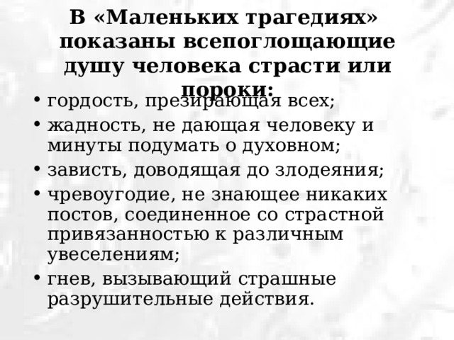 В «Маленьких трагедиях»  показаны всепоглощающие душу человека страсти или пороки: гордость, презирающая всех; жадность, не дающая человеку и минуты подумать о духовном; зависть, доводящая до злодеяния; чревоугодие, не знающее никаких постов, соединенное со страстной привязанностью к различным увеселениям; гнев, вызывающий страшные разрушительные действия. 