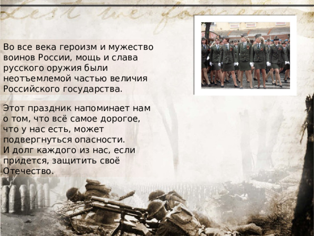 Во все века героизм и мужество воинов России, мощь и слава русского оружия были неотъемлемой частью величия Российского государства. Этот праздник напоминает нам о том, что всё самое дорогое, что у нас есть, может подвергнуться опасности. И долг каждого из нас, если придется, защитить своё Отечество. 