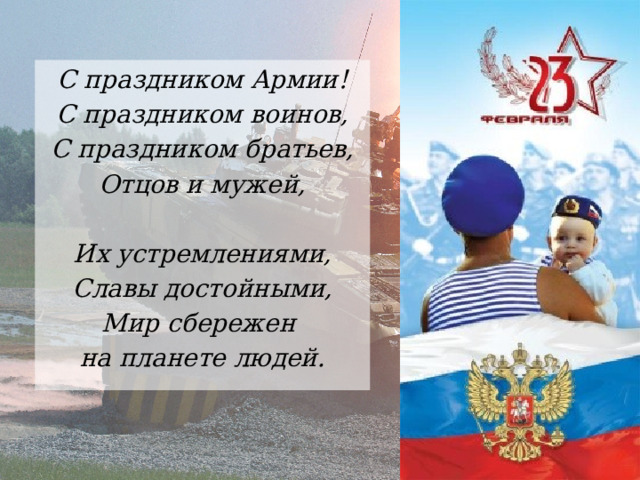 С праздником Армии! С праздником воинов, С праздником братьев, Отцов и мужей,  Их устремлениями, Славы достойными, Мир сбережен на планете людей. 
