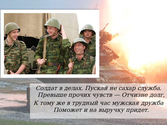Солдат в делах. Пускай не сахар служба.  Превыше прочих чувств — Отчизне долг, К тому же в трудный час мужская дружба  Поможет и на выручку придет. 