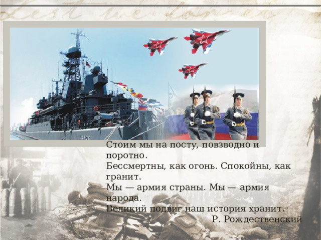 Стоим мы на посту, повзводно и поротно. Бессмертны, как огонь. Спокойны, как гранит. Мы — армия страны. Мы — армия народа. Великий подвиг наш история хранит. Р. Рождественский 