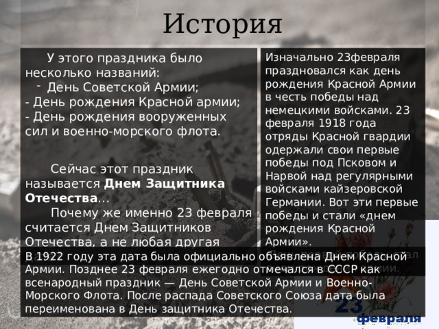 История У этого праздника было несколько названий: Изначально 23февраля праздновался как день рождения Красной Армии в честь победы над немецкими войсками. 23 февраля 1918 года отряды Красной гвардии одержали свои первые победы под Псковом и Нарвой над регулярными войсками кайзеровской Германии. Вот эти первые победы и стали «днем рождения Красной Армии». День Советской Армии;  - День рождения Красной армии;  - День рождения вооруженных сил и военно-морского флота.  День первой победы стал днем рождения армии.  Сейчас этот праздник называется Днем Защитника Отечества …  Почему же именно 23 февраля считается Днем Защитников Отечества, а не любая другая дата? В 1922 году эта дата была официально объявлена Днем Красной Армии. Позднее 23 февраля ежегодно отмечался в СССР как всенародный праздник — День Советской Армии и Военно-Морского Флота. После распада Советского Союза дата была переименована в День защитника Отечества. 