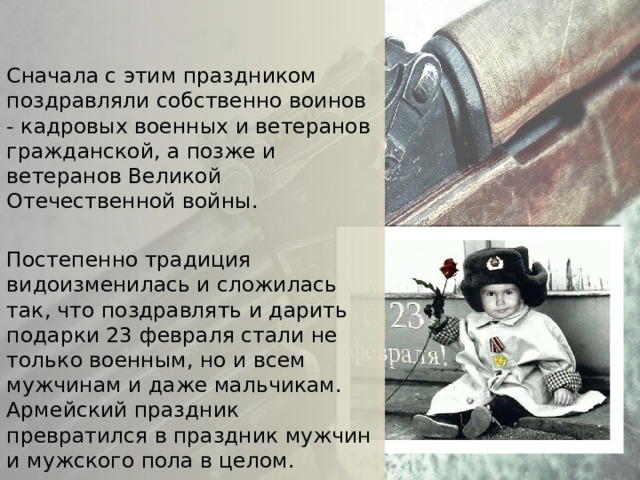 Сначала с этим праздником поздравляли собственно воинов - кадровых военных и ветеранов гражданской, а позже и ветеранов Великой Отечественной войны. Постепенно традиция видоизменилась и сложилась так, что поздравлять и дарить подарки 23 февраля стали не только военным, но и всем мужчинам и даже мальчикам. Армейский праздник превратился в праздник мужчин и мужского пола в целом. 
