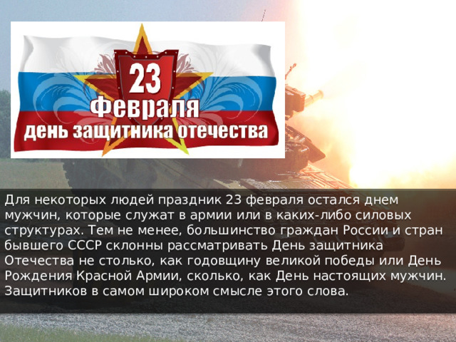 Для некоторых людей праздник 23 февраля остался днем мужчин, которые служат в армии или в каких-либо силовых структурах. Тем не менее, большинство граждан России и стран бывшего СССР склонны рассматривать День защитника Отечества не столько, как годовщину великой победы или День Рождения Красной Армии, сколько, как День настоящих мужчин. Защитников в самом широком смысле этого слова. 