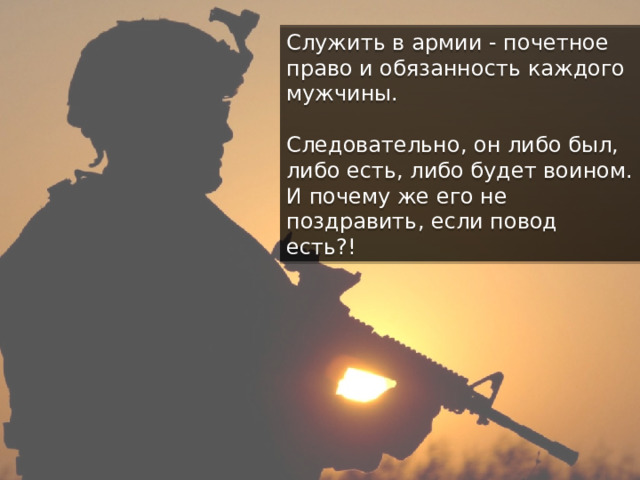 Служить в армии - почетное право и обязанность каждого мужчины. Следовательно, он либо был, либо есть, либо будет воином. И почему же его не поздравить, если повод есть?! 