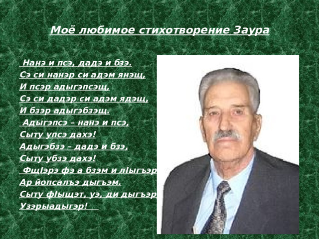 Моё любимое стихотворение Заура   Нанэ и псэ, дадэ и бзэ. Сэ си нанэр си адэм янэщ, И псэр адыгэпсэщ, Сэ си дадэр си адэм ядэщ, И бзэр адыгэбзэщ.   Адыгэпсэ – нанэ и псэ, Сыту упсэ дахэ! Адыгэбзэ – дадэ и бзэ, Сыту убзэ дахэ!   ФщIэрэ фэ а бзэм и лIыгъэр? Ар йопсалъэ дыгъэм. Сыту фIыщэт, уэ, ди дыгъэр, Узэрыадыгэр!  