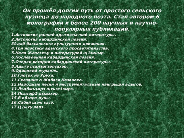     Он прошёл долгий путь от простого сельского кузнеца до народного поэта. Стал автором 6 монографий и более 200 научных и научно-популярных публикаций.    1.Антология ранней адыгоязычной литературы. 2.Антология кабардинской поэзии. 3Адаб баксанского культурного движения. 4.Три ипостаси адыгского просветительства. 5.Нало Жансэхъу и литературей щ1эиныр. 6.Послевоенная кабардинская поэзия. 7.Очерки истории кабардинской литературы. 8.Адыгэ псалъэгъэпсахэр. 9.Одинокий журавль. 10.Глоток из Уруха. 11.Сказание о Жабаги Казаноко. 12.Народные песни и инструментальные наигрыши адыгов. 13.Лъабжьэмрэ щхьэк1эмрэ. 14.Псысэф1 дыдэхэр. 15.В обзоре луны. 16.Сабий щэнгъасэ. 17.Ц1ыху напэ.   . 12. 