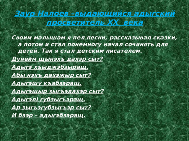 Заур Налоев –выдающийся адыгский просветитель XX века Своим малышам я пел песни, рассказывал сказки, а потом и стал понемногу начал сочинять для детей. Так я стал детским писателем. Дунейм щынэхъ дахэр сыт? Адыгэ хъыджэбзыращ. Абы нэхъ дахэжыр сыт? Адыгэшу къабзэращ. Адыгэшыр зыгъэдахэр сыт? АдыгэлI губзыгъэращ. Ар зыгъэгубзыгъэр сыт? И бзэр – адыгэбзэращ. 