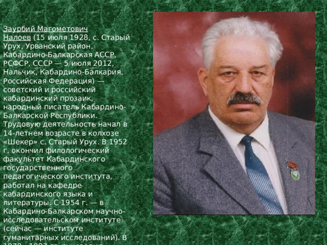 Заурбий  Магометович  Налоев  (15 июля 1928, с. Старый Урух, Урванский район, Кабардино-Балкарская АССР, РСФСР, СССР — 5 июля 2012, Нальчик, Кабардино-Балкария, Российская Федерация) — советский и российский кабардинский прозаик, народный писатель Кабардино-Балкарской Республики. Трудовую деятельность начал в 14-летнем возрасте в колхозе « Шекер » с. Старый Урух. В 1952 г. окончил филологический факультет Кабардинского государственного педагогического института, работал на кафедре кабардинского языка и литературы. С 1954 г. — в Кабардино-Балкарском научно-исследовательском институте (сейчас — институте гуманитарных исследований). В 1979—1987 гг. руководил сектором фольклора и литературы Кабардино-Балкарского научно-исследовательского института. 